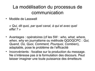 La modélisation du processus de
           communication
• Modèle de Lasswell

  « Qui, dit quoi, par quel canal, à qui et avec quel
  effet ? »

• Avantages : opératoires (cf les 5W : who, what, where,
  when, why en journalisme ou méthode QQOQCPC : Qui,
  Quand, Où, Quoi, Comment, Pourquoi, Combien),
  adaptable, pose le problème de l’efficacité
• Inconvénients : focalise sur la production du message.
  Ne s’intéresse pas à la formulation des discours. Peut
  laisser imaginer une toute puissance des émetteurs
 