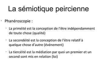 La sémiotique peircienne
•
    Phanéroscopie :
    •
        La priméité est la conception de l’être indépendamment
        de toute chose (qualité)
    •
        La secondéité est la conception de l’être relatif à
        quelque chose d’autre (événement)
    •
        La tiercéité est la médiation par quoi un premier et un
        second sont mis en relation (loi)
 