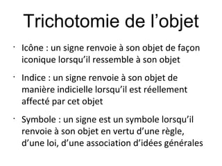 Trichotomie de l’objet
•
    Icône : un signe renvoie à son objet de façon
    iconique lorsqu’il ressemble à son objet
•
    Indice : un signe renvoie à son objet de
    manière indicielle lorsqu’il est réellement
    affecté par cet objet
•
    Symbole : un signe est un symbole lorsqu’il
    renvoie à son objet en vertu d’une règle,
    d’une loi, d’une association d’idées générales
 