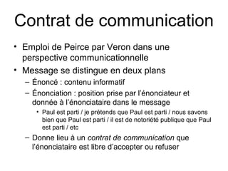 Contrat de communication
• Emploi de Peirce par Veron dans une
  perspective communicationnelle
• Message se distingue en deux plans
  – Énoncé : contenu informatif
  – Énonciation : position prise par l’énonciateur et
    donnée à l’énonciataire dans le message
     • Paul est parti / je prétends que Paul est parti / nous savons
       bien que Paul est parti / il est de notoriété publique que Paul
       est parti / etc
  – Donne lieu à un contrat de communication que
    l’énonciataire est libre d’accepter ou refuser
 