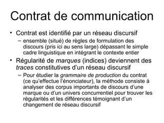 Contrat de communication
• Contrat est identifié par un réseau discursif
   – ensemble (situé) de règles de formulation des
     discours (pris ici au sens large) dépassant le simple
     cadre linguistique en intégrant le contexte entier
• Régularité de marques (indices) deviennent des
  traces constitutives d’un réseau discursif
   – Pour étudier la grammaire de production du contrat
     (ce qu’effectue l’énonciateur), la méthode consiste à
     analyser des corpus importants de discours d’une
     marque ou d’un univers concurrentiel pour trouver les
     régularités et les différences témoignant d’un
     changement de réseau discursif
 