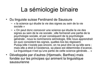 La sémiologie binaire
• Du linguiste suisse Ferdinand de Saussure
   – « la science qui étudie la vie des signes au sein de la vie
     sociale »
   – « On peut donc concevoir une science qui étudie la vie des
     signes au sein de la vie sociale ; elle formerait une partie de la
     psychologie sociale, et par conséquent de la psychologie
     générale ; nous la nommerons sémiologie. Elle nous apprendrait
     en quoi consistent les signes, quelles lois les régissent.
     Puisqu’elle n’existe pas encore, on ne peut dire ce qu’elle sera ;
     mais elle a droit à l’existence, sa place est déterminée d’avance.
     La linguistique n’est qu’une partie de cette science générale… »
• Développée par d’autres (Hjemselv, Barthes) mais
  fondée sur les principes qui animent la linguistique
  saussurienne
 
