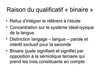 Raison du qualificatif « binaire »
• Refus d’intégrer le référent à l’étude
• Concentration sur le système idéal-typique
  de la langue
• Distinction langage – langue – parole et
  intérêt exclusif pour la seconde
• Binaire (juste signifiant et signifié) par
  opposition à la sémiotique ternaire qui
  prend les trois constituants en compte
 