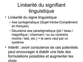 Linéarité du signifiant
            linguistique
• Linéarité du signe linguistique
  – Axe syntagmatique (Sujet-Verbe-Complément
    en français)
  – Deuxième axe paradigmatique (joli / beau /
    magnifique / charmant / ou au contraire
    moche / laid, etc.) = le sens vaut par un
    système
• Intérêt : avoir conscience de ces potentiels
  peut encourager à établir une liste des
  formulations possibles et augmenter les
  choix
 