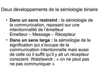 Deux développements de la sémiologie binaire

  • Dans un sens restreint : la sémiologie de
    la communication, reposant sur une
    intentionnalité de l’émetteur
    Emetteur – Message – Récepteur
  • Dans un sens large : la sémiologie de la
    signification qui s’occupe de la
    communication intentionnelle mais aussi
    de celle où il suffit qu’il y ait un récepteur
    conscient. Watzlawick : « on ne peut pas
    ne pas communiquer »
 