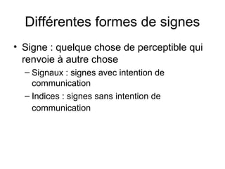 Différentes formes de signes
• Signe : quelque chose de perceptible qui
  renvoie à autre chose
  – Signaux : signes avec intention de
    communication
  – Indices : signes sans intention de
    communication
 