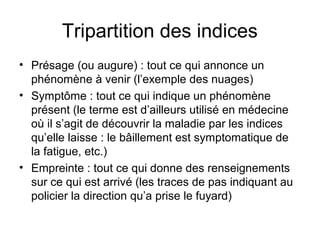 Tripartition des indices
• Présage (ou augure) : tout ce qui annonce un
  phénomène à venir (l’exemple des nuages)
• Symptôme : tout ce qui indique un phénomène
  présent (le terme est d’ailleurs utilisé en médecine
  où il s’agit de découvrir la maladie par les indices
  qu’elle laisse : le bâillement est symptomatique de
  la fatigue, etc.)
• Empreinte : tout ce qui donne des renseignements
  sur ce qui est arrivé (les traces de pas indiquant au
  policier la direction qu’a prise le fuyard)
 