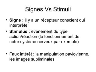 Signes Vs Stimuli
• Signe : il y a un récepteur conscient qui
  interprète
• Stimulus : événement du type
  action/réaction (le fonctionnement de
  notre système nerveux par exemple)

• Faux intérêt : la manipulation pavlovienne,
  les images subliminales
 
