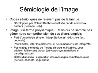 Sémiologie de l’image
• Codes sémiotiques ne relevant pas de la langue
   – Développée par Roland Barthes et utilisée par de nombreux
     auteurs (Peninou, Joly)
• Image : un terme polysémique… Mais qui ne semble pas
  gêner notre compréhension de ses divers emplois
   – Part d’un principe simple : interprétation est réductrice (ex :
     Joconde)
   – Pour l’éviter, lister les éléments, et seulement ensuite interpréter
   – Postulat qu’éléments de l’image discrets et listables. Leur
     addition fait le sens global (principes syntagmatique et
     paradigmatique)
   – Grilles d’analyse : exploration des messages complémentaires
     (dénoté, connoté, linguistique)
 