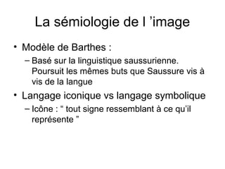 La sémiologie de l ’image
• Modèle de Barthes :
  – Basé sur la linguistique saussurienne.
    Poursuit les mêmes buts que Saussure vis à
    vis de la langue
• Langage iconique vs langage symbolique
  – Icône : “ tout signe ressemblant à ce qu’il
    représente ”
 