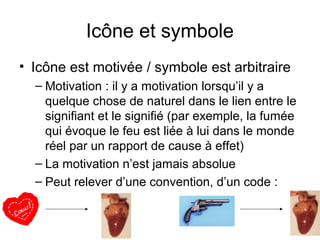 Icône et symbole
• Icône est motivée / symbole est arbitraire
  – Motivation : il y a motivation lorsqu’il y a
    quelque chose de naturel dans le lien entre le
    signifiant et le signifié (par exemple, la fumée
    qui évoque le feu est liée à lui dans le monde
    réel par un rapport de cause à effet)
  – La motivation n’est jamais absolue
  – Peut relever d’une convention, d’un code :
 