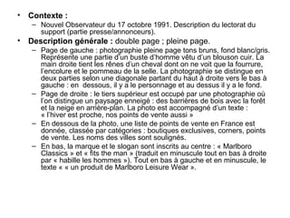 • Contexte :
   – Nouvel Observateur du 17 octobre 1991. Description du lectorat du
     support (partie presse/annonceurs).
• Description générale : double page ; pleine page.
   – Page de gauche : photographie pleine page tons bruns, fond blanc/gris.
     Représente une partie d’un buste d’homme vêtu d’un blouson cuir. La
     main droite tient les rênes d’un cheval dont on ne voit que la fourrure,
     l’encolure et le pommeau de la selle. La photographie se distingue en
     deux parties selon une diagonale partant du haut à droite vers le bas à
     gauche : en dessous, il y a le personnage et au dessus il y a le fond.
   – Page de droite : le tiers supérieur est occupé par une photographie où
     l’on distingue un paysage enneigé : des barrières de bois avec la forêt
     et la neige en arrière-plan. La photo est accompagné d’un texte :
     « l’hiver est proche, nos points de vente aussi »
   – En dessous de la photo, une liste de points de vente en France est
     donnée, classée par catégories : boutiques exclusives, corners, points
     de vente. Les noms des villes sont soulignés.
   – En bas, la marque et le slogan sont inscrits au centre : « Marlboro
     Classics » et « fits the man » (traduit en minuscule tout en bas à droite
     par « habille les hommes »). Tout en bas à gauche et en minuscule, le
     texte « « un produit de Marlboro Leisure Wear ».
 