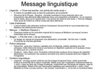 Message linguistique
•   Légende : « l’hiver est proche, nos points de vente aussi »
     –   À mettre en parallèle avec la date de publication de la publicité
     –   Structure de la Phrase : Zeugma : procédé consistant à sous entendre dans une
         propositions des éléments déjà employés dans une proposition précédente : on ne reprend
         pas le verbe, alors qu’on devrait dire « nos points de vente le sont aussi ». Permet d’alléger,
         mais aussi de mettre au même niveau les deux éléments.
•   Liste d’adresses
     –   L’accumulation des adresses renforce l’impression de proximité en sous-entendant que
         Marlboro est effectivement partout.
•   Marque : « Marlboro Classics »
     –   Classique insiste sur le caractère original de la marque et Marlboro convoque l’univers
         préexistant de la marque
•   Slogan : « Fits the man » (et sa traduction)
     –   Le slogan en rajoute en proposant une déclaration universelle : fits the man = habille
         l’humanité de manière générale.
•   Police classique
     –   Hiérarchie : gras pour marque, capitales pour la légende, petites capitales pour les
         adresses. Cette hiérarchie invite à une lecture en répétition explicite (on lit quelque chose
         au début puis on y revient à la fin)
     –   Couleurs : noire, blanc, brun. Évocation indirecte des couleurs de la marque de cigarette :
         déclinaison. En revanche, les couleurs renvoient à la nature évoquée dans les images et
         l’imaginaire.
•   Contenu linguistique :
     –   Légende : ancrage quand confirme que les images évoquent l’hiver, relais quand elle
         évoque la proximité de la saison hivernale. Relais aussi par l’implication interpersonnelle du
         « nous » (peut se faire par l’image d’habitude, notamment par l’échange de regards, mais là
         est impossible). Relais enfin par l’association égalitaire que représente le « aussi » liant
         Marlboro à l’hiver (un peu comme « les raviolis, c’est Buitoni », on en fait un incontournable)
 