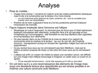 Analyse
•   Pose du modèle :
     – Visage hors-champ = construit en rupture avec les codes publicitaires classiques
       mais invite à la construction par le lecteur d’un hors-champ
          • on voit cohérence entre absence de cadre, positions, etc : tout se complète pour
            orienter vers une interprétation
     – Position de la main supposant force et à la fois protectrice permet d’adoucir
       l’impression de morcelé.
•   Figure majeure employée dans l’annonce est l’ellipse
     – Développe en creux l’argument, lui donnant plus de force que s’il était clairement
       expliqué (robustesse des vêtements, protection face à la vie sauvage et tout
       l’imaginaire qui l’accompagne) : elle transfère le cow-boy Marlboro des cigarettes
       et sa symbolique aux vêtements.
     – On peut ajouter dans ce jeu l’intérêt de la mise en place d’un rapport de
       connivence entre la marque et le lecteur : jeu sur du non-dit, de l’implicite
       commun ; transgression puisqu’on évoque les cigarettes malgré tout sans le faire
       explicitement.
     – Ce jeu exclue tous ceux qui ne connaissent pas bien Marlboro, mais par la
       même occasion propose de tisser un lien plus fort avec ceux qui la connaissent
       bien.
     – L’ellipse est enfin un moyen de mettre en place une narration (sinon, est difficile
       sur une image mais l’ellipse encourage à imaginer un cadre avec un avant et un
       après)
          • Cf par exemple transhumance : corral vide suppose qu’il a été ou sera plein.
•   On voit donc qu’il y a une reconnaissance des éléments de l’image mais
    aussi une deuxième lecture plus approfondie qui est rendue possible si on
    maîtrise une culture commune avec Marlboro.
 