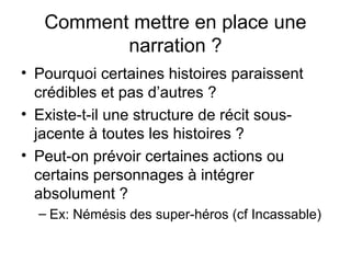 Comment mettre en place une
          narration ?
• Pourquoi certaines histoires paraissent
  crédibles et pas d’autres ?
• Existe-t-il une structure de récit sous-
  jacente à toutes les histoires ?
• Peut-on prévoir certaines actions ou
  certains personnages à intégrer
  absolument ?
  – Ex: Némésis des super-héros (cf Incassable)
 
