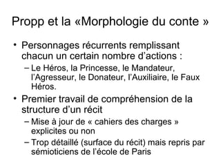Propp et la «Morphologie du conte »
• Personnages récurrents remplissant
  chacun un certain nombre d’actions :
  – Le Héros, la Princesse, le Mandateur,
    l’Agresseur, le Donateur, l’Auxiliaire, le Faux
    Héros.
• Premier travail de compréhension de la
  structure d’un récit
  – Mise à jour de « cahiers des charges »
    explicites ou non
  – Trop détaillé (surface du récit) mais repris par
    sémioticiens de l’école de Paris
 