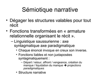 Sémiotique narrative
• Dégager les structures valables pour tout
  récit
• Fonctions transformées en « armature
  relationnelle organisant le récit ».
  – Linguistique saussurienne : axe
    syntagmatique axe paradigmatique
     • Chaque énoncé invoque en creux son inverse.
     • Fonctions liables et non juxtaposées
       syntagmatiquement :
        – Départ / retour, affront / vengeance, création du
          manque / liquidation du manque  projections
          paradigmatiques
     • Structure narrative
 