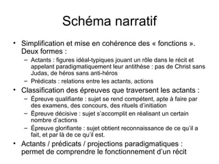 Schéma narratif
• Simplification et mise en cohérence des « fonctions ».
  Deux formes :
   – Actants : figures idéal-typiques jouant un rôle dans le récit et
     appelant paradigmatiquement leur antithèse : pas de Christ sans
     Judas, de héros sans anti-héros
   – Prédicats : relations entre les actants, actions
• Classification des épreuves que traversent les actants :
   – Épreuve qualifiante : sujet se rend compétent, apte à faire par
     des examens, des concours, des rituels d’initiation
   – Épreuve décisive : sujet s’accomplit en réalisant un certain
     nombre d’actions
   – Épreuve glorifiante : sujet obtient reconnaissance de ce qu’il a
     fait, et par là de ce qu’il est.
• Actants / prédicats / projections paradigmatiques :
  permet de comprendre le fonctionnement d’un récit
 