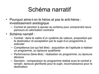 Schéma narratif
• Pourquoi aime-t-on le héros et pas le anti-héros :
  investissement axiologique
   – Contrat et sanction à ajouter au schéma pour comprendre leurs
     parcours et valorisation contraire
• Schéma narratif :
   – Contrat : dans le cadre d’un système de valeurs, proposition par
     le destinateur et acceptation par le sujet d’un programme à
     exécuter
   – Compétence (ce qui fait être) : acquisition de l’aptitude à réaliser
     un programme, ou épreuve qualifiante
   – Performance (faire-être) : réalisation du programme, ou épreuve
     décisive
   – Sanction : comparaison du programme réalisé avec le contrat à
     remplir, épreuve glorifiante pour le sujet, reconnaissance pour le
     destinateur
 