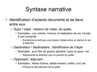 Syntaxe narrative
• Identification d’actants récurrents et de liens
  entre eux
   – Sujet / objet : relation de visée, de quête
      • Exemples : une victoire, l’amour, la réalisation de soi, l’accès
        à son humanité
          – Enclenche le récit par une tension initiale entre un état et un but
            à atteindre
   – Destinateur / destinataire : bénéficiaire de l’objet
      • Exemples : pour film de guerre, général / pays ou pays / soi
          – Représente la direction que va prendre la quête
   – Opposant / adjuvant :
      • Exemples : frères d’arme, soldat ennemi, traître, civil, etc
          – Précise le déroulement de la quête
 