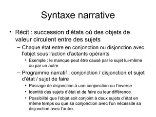 Syntaxe narrative
• Récit : succession d’états où des objets de
  valeur circulent entre des sujets
  – Chaque état entre en conjonction ou disjonction avec
    l’objet sous l’action d’actants opérants
     • Exemple : le manque peut être causé par le sujet lui-même
       ou par un autre
  – Programme narratif : conjonction / disjonction et sujet
    d’état / sujet de faire
     • Passage de disjonction à une conjonction ou l’inverse
     • Identité des sujets d’état et de faire ou leur différence
     • Possibilité que l’objet soit conjoint à deux sujets d’état en
       même temps ou que sa conjonction avec l’un nécessite sa
       disjonction avec l’autre.
 