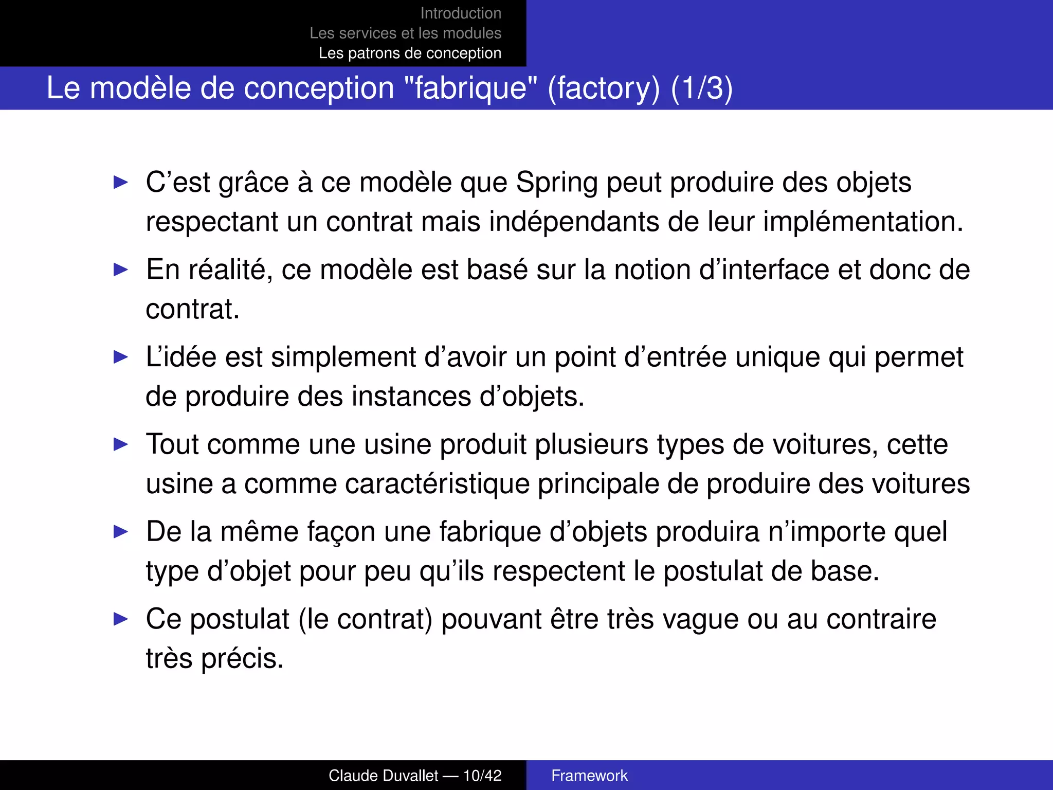 Introduction
Les services et les modules
Les patrons de conception
Le modèle de conception "fabrique" (factory) (1/3)
C’est grâce à ce modèle que Spring peut produire des objets
respectant un contrat mais indépendants de leur implémentation.
En réalité, ce modèle est basé sur la notion d’interface et donc de
contrat.
L’idée est simplement d’avoir un point d’entrée unique qui permet
de produire des instances d’objets.
Tout comme une usine produit plusieurs types de voitures, cette
usine a comme caractéristique principale de produire des voitures
De la même façon une fabrique d’objets produira n’importe quel
type d’objet pour peu qu’ils respectent le postulat de base.
Ce postulat (le contrat) pouvant être très vague ou au contraire
très précis.
Claude Duvallet — 10/42 Framework
 