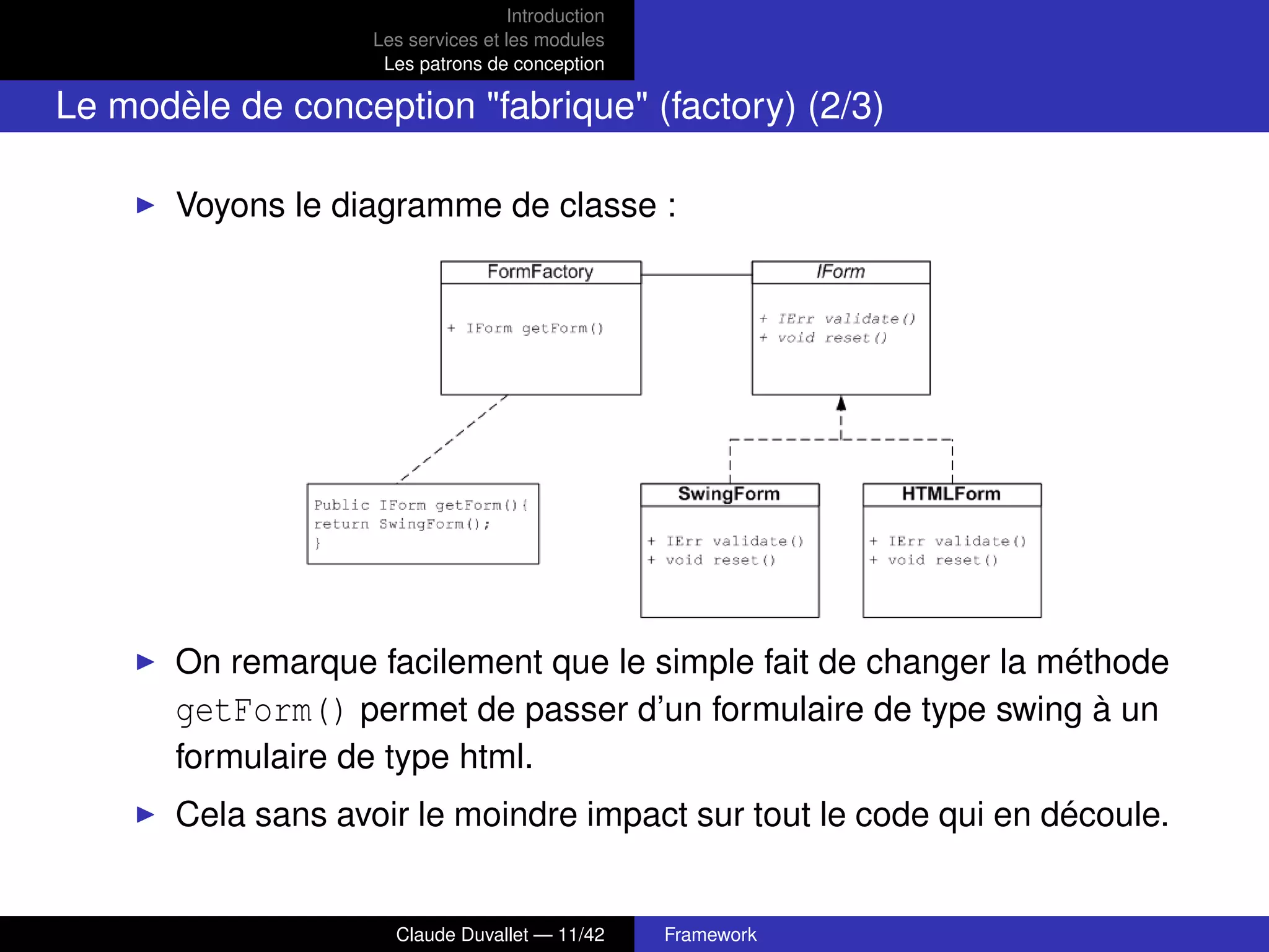 Introduction
Les services et les modules
Les patrons de conception
Le modèle de conception "fabrique" (factory) (2/3)
Voyons le diagramme de classe :
On remarque facilement que le simple fait de changer la méthode
getForm() permet de passer d’un formulaire de type swing à un
formulaire de type html.
Cela sans avoir le moindre impact sur tout le code qui en découle.
Claude Duvallet — 11/42 Framework
 