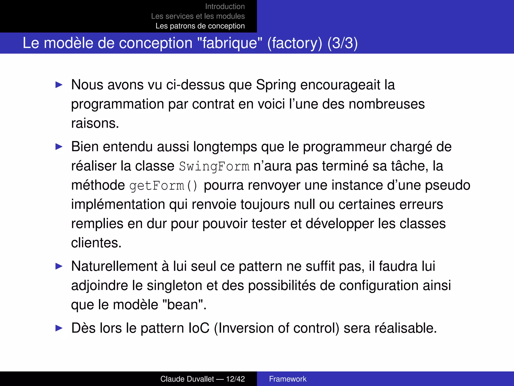 Introduction
Les services et les modules
Les patrons de conception
Le modèle de conception "fabrique" (factory) (3/3)
Nous avons vu ci-dessus que Spring encourageait la
programmation par contrat en voici l’une des nombreuses
raisons.
Bien entendu aussi longtemps que le programmeur chargé de
réaliser la classe SwingForm n’aura pas terminé sa tâche, la
méthode getForm() pourra renvoyer une instance d’une pseudo
implémentation qui renvoie toujours null ou certaines erreurs
remplies en dur pour pouvoir tester et développer les classes
clientes.
Naturellement à lui seul ce pattern ne sufﬁt pas, il faudra lui
adjoindre le singleton et des possibilités de conﬁguration ainsi
que le modèle "bean".
Dès lors le pattern IoC (Inversion of control) sera réalisable.
Claude Duvallet — 12/42 Framework
 