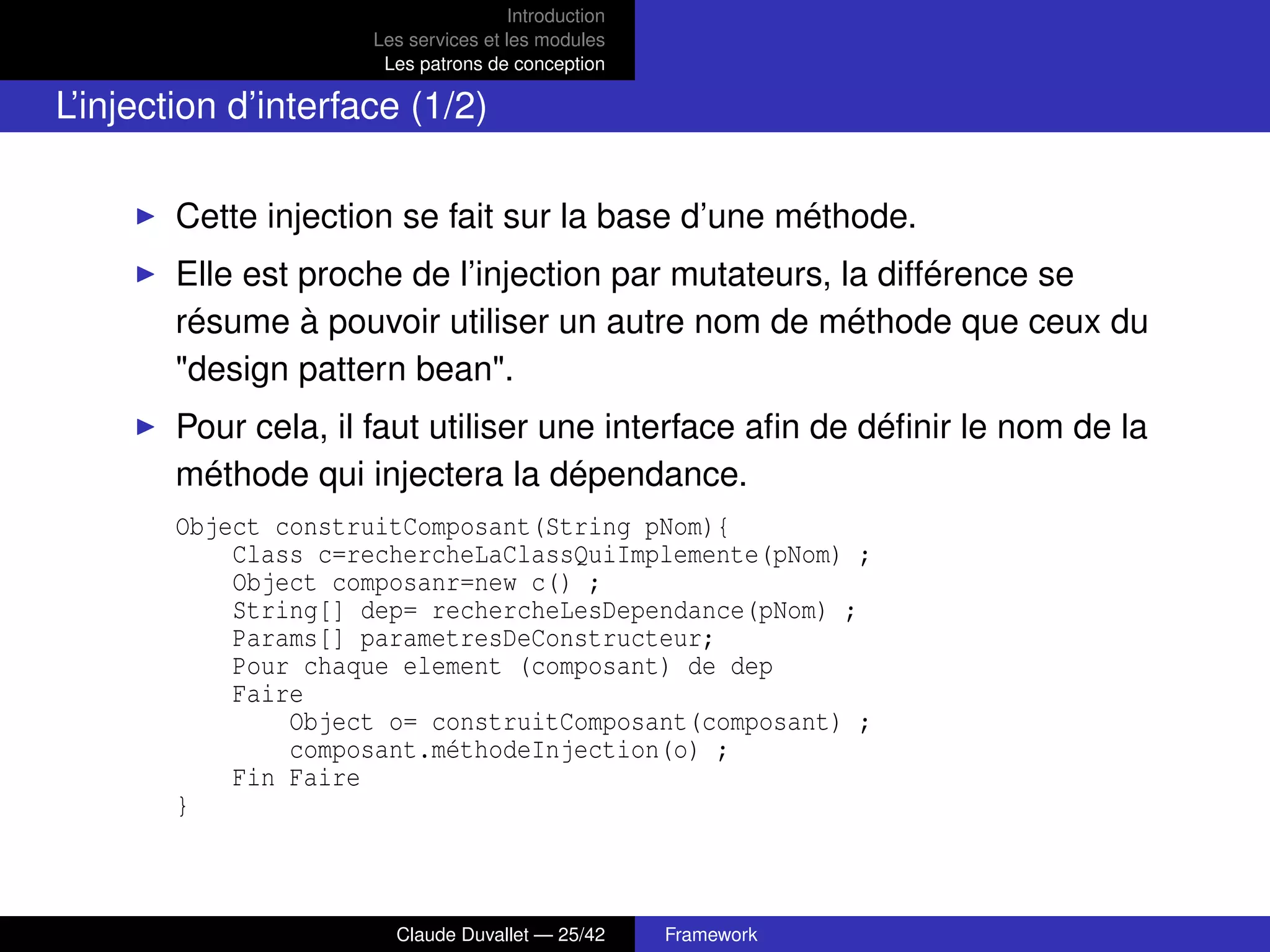 Introduction
Les services et les modules
Les patrons de conception
L’injection d’interface (1/2)
Cette injection se fait sur la base d’une méthode.
Elle est proche de l’injection par mutateurs, la différence se
résume à pouvoir utiliser un autre nom de méthode que ceux du
"design pattern bean".
Pour cela, il faut utiliser une interface aﬁn de déﬁnir le nom de la
méthode qui injectera la dépendance.
Object construitComposant(String pNom){
Class c=rechercheLaClassQuiImplemente(pNom) ;
Object composanr=new c() ;
String[] dep= rechercheLesDependance(pNom) ;
Params[] parametresDeConstructeur;
Pour chaque element (composant) de dep
Faire
Object o= construitComposant(composant) ;
composant.méthodeInjection(o) ;
Fin Faire
}
Claude Duvallet — 25/42 Framework
 