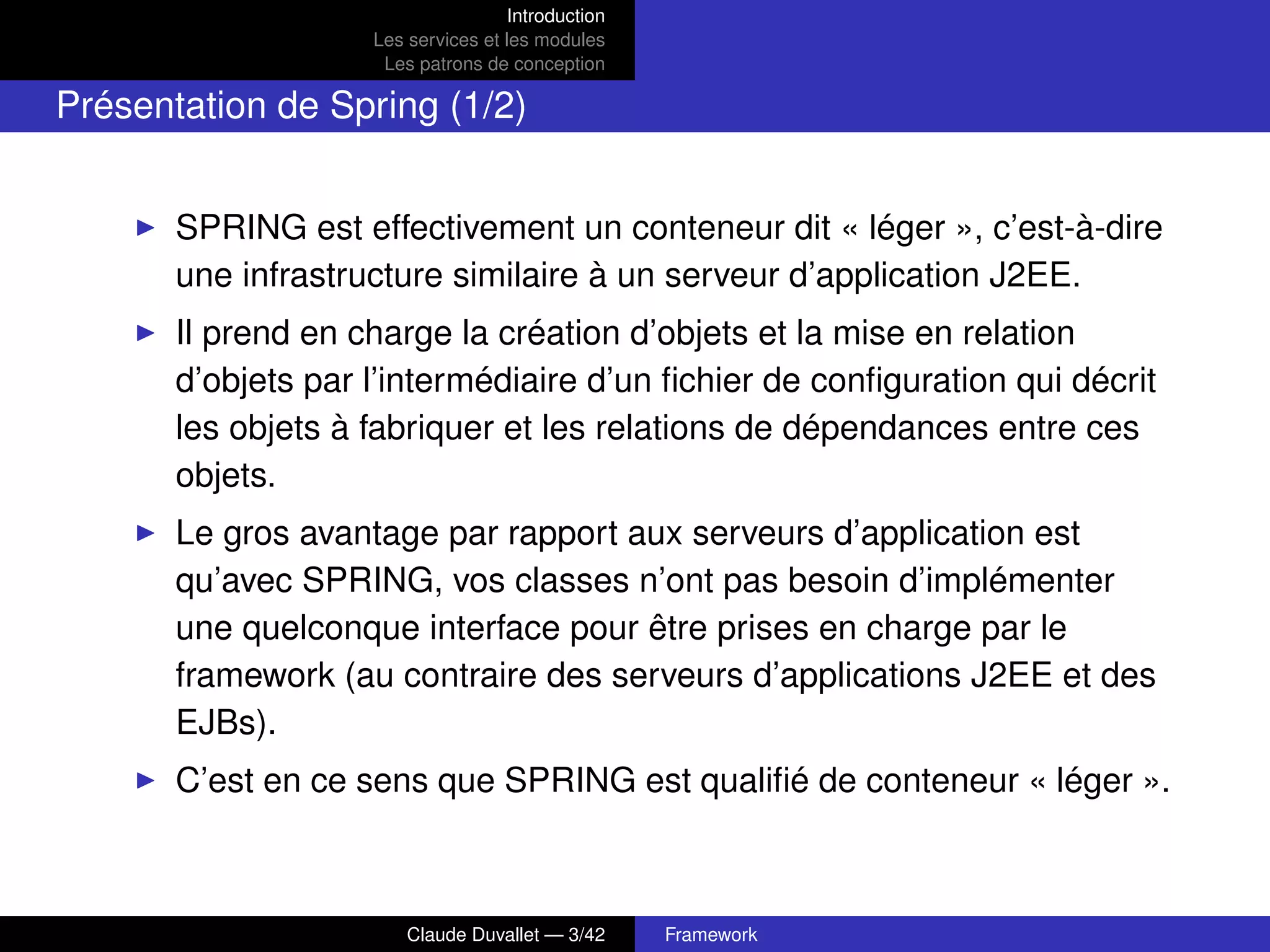 Introduction
Les services et les modules
Les patrons de conception
Présentation de Spring (1/2)
SPRING est effectivement un conteneur dit « léger », c’est-à-dire
une infrastructure similaire à un serveur d’application J2EE.
Il prend en charge la création d’objets et la mise en relation
d’objets par l’intermédiaire d’un ﬁchier de conﬁguration qui décrit
les objets à fabriquer et les relations de dépendances entre ces
objets.
Le gros avantage par rapport aux serveurs d’application est
qu’avec SPRING, vos classes n’ont pas besoin d’implémenter
une quelconque interface pour être prises en charge par le
framework (au contraire des serveurs d’applications J2EE et des
EJBs).
C’est en ce sens que SPRING est qualiﬁé de conteneur « léger ».
Claude Duvallet — 3/42 Framework
 