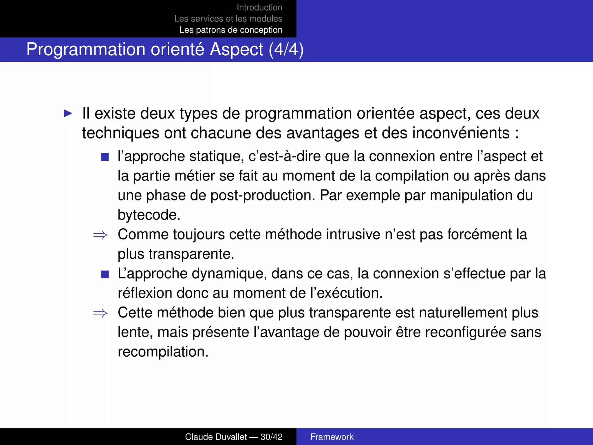Introduction
Les services et les modules
Les patrons de conception
Programmation orienté Aspect (4/4)
Il existe deux types de programmation orientée aspect, ces deux
techniques ont chacune des avantages et des inconvénients :
l’approche statique, c’est-à-dire que la connexion entre l’aspect et
la partie métier se fait au moment de la compilation ou après dans
une phase de post-production. Par exemple par manipulation du
bytecode.
⇒ Comme toujours cette méthode intrusive n’est pas forcément la
plus transparente.
L’approche dynamique, dans ce cas, la connexion s’effectue par la
réﬂexion donc au moment de l’exécution.
⇒ Cette méthode bien que plus transparente est naturellement plus
lente, mais présente l’avantage de pouvoir être reconﬁgurée sans
recompilation.
Claude Duvallet — 30/42 Framework
 