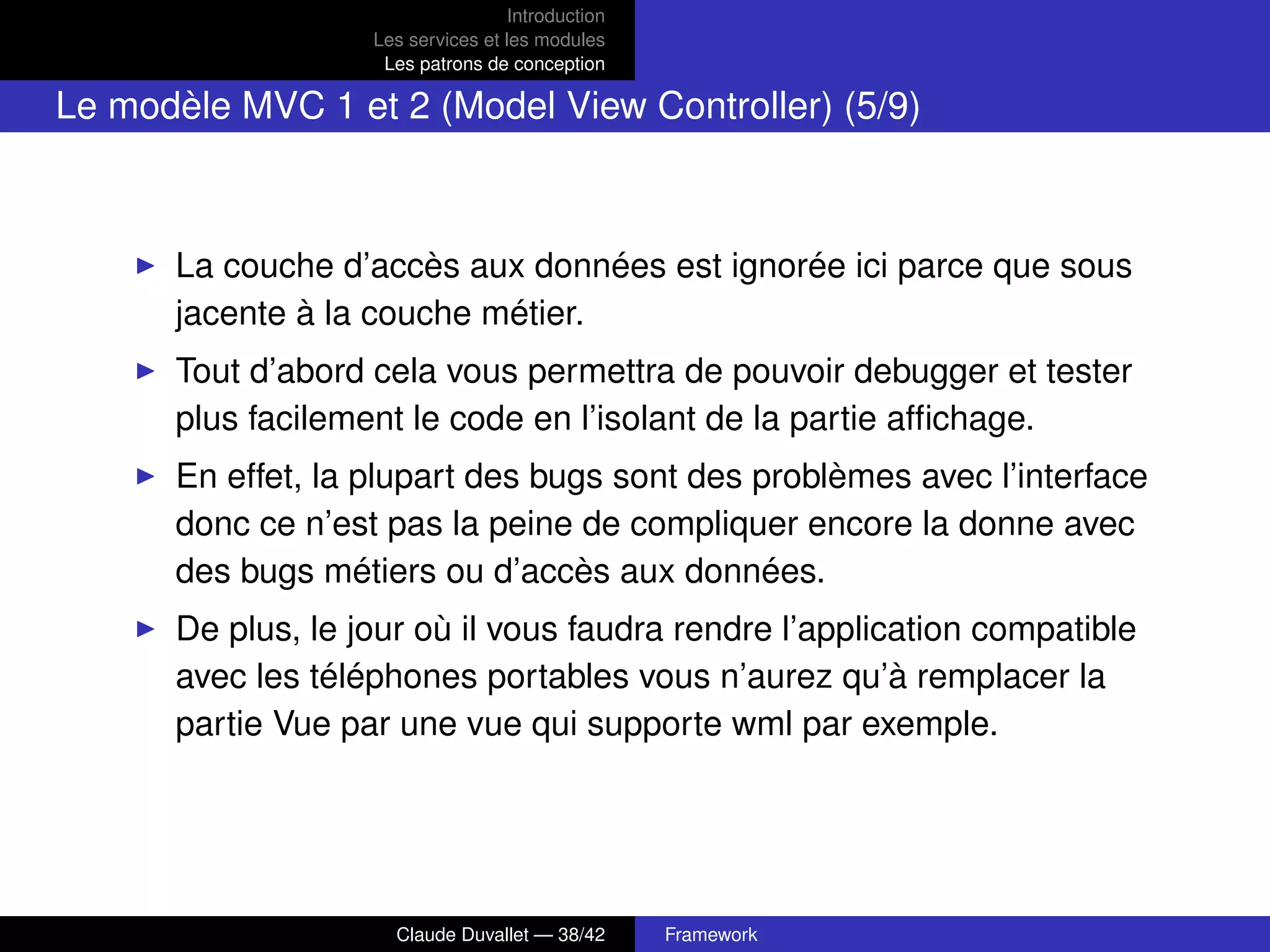 Introduction
Les services et les modules
Les patrons de conception
Le modèle MVC 1 et 2 (Model View Controller) (5/9)
La couche d’accès aux données est ignorée ici parce que sous
jacente à la couche métier.
Tout d’abord cela vous permettra de pouvoir debugger et tester
plus facilement le code en l’isolant de la partie afﬁchage.
En effet, la plupart des bugs sont des problèmes avec l’interface
donc ce n’est pas la peine de compliquer encore la donne avec
des bugs métiers ou d’accès aux données.
De plus, le jour où il vous faudra rendre l’application compatible
avec les téléphones portables vous n’aurez qu’à remplacer la
partie Vue par une vue qui supporte wml par exemple.
Claude Duvallet — 38/42 Framework
 