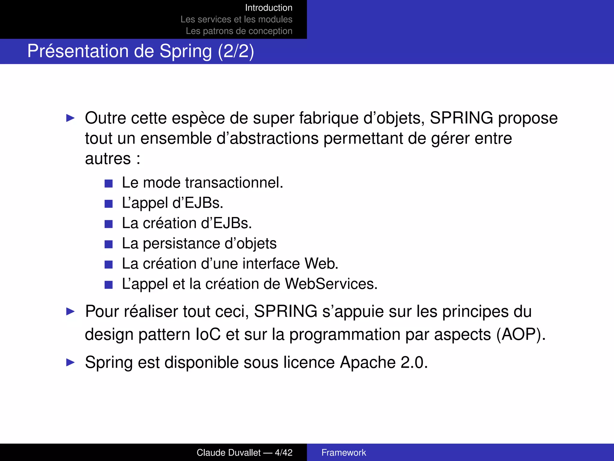 Introduction
Les services et les modules
Les patrons de conception
Présentation de Spring (2/2)
Outre cette espèce de super fabrique d’objets, SPRING propose
tout un ensemble d’abstractions permettant de gérer entre
autres :
Le mode transactionnel.
L’appel d’EJBs.
La création d’EJBs.
La persistance d’objets
La création d’une interface Web.
L’appel et la création de WebServices.
Pour réaliser tout ceci, SPRING s’appuie sur les principes du
design pattern IoC et sur la programmation par aspects (AOP).
Spring est disponible sous licence Apache 2.0.
Claude Duvallet — 4/42 Framework
 