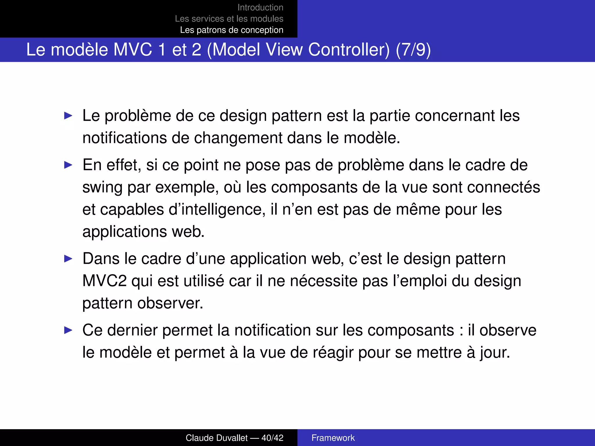 Introduction
Les services et les modules
Les patrons de conception
Le modèle MVC 1 et 2 (Model View Controller) (7/9)
Le problème de ce design pattern est la partie concernant les
notiﬁcations de changement dans le modèle.
En effet, si ce point ne pose pas de problème dans le cadre de
swing par exemple, où les composants de la vue sont connectés
et capables d’intelligence, il n’en est pas de même pour les
applications web.
Dans le cadre d’une application web, c’est le design pattern
MVC2 qui est utilisé car il ne nécessite pas l’emploi du design
pattern observer.
Ce dernier permet la notiﬁcation sur les composants : il observe
le modèle et permet à la vue de réagir pour se mettre à jour.
Claude Duvallet — 40/42 Framework
 