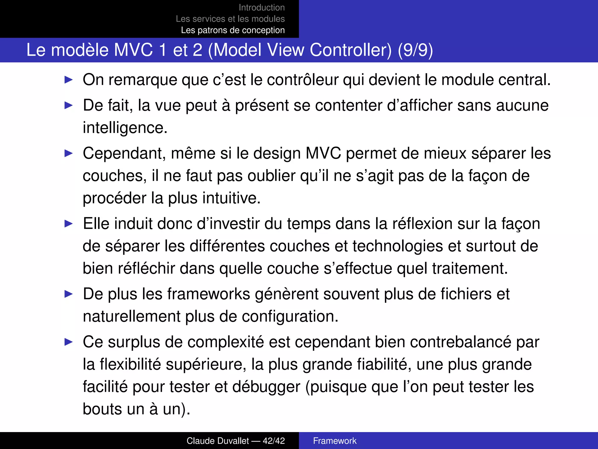 Introduction
Les services et les modules
Les patrons de conception
Le modèle MVC 1 et 2 (Model View Controller) (9/9)
On remarque que c’est le contrôleur qui devient le module central.
De fait, la vue peut à présent se contenter d’afﬁcher sans aucune
intelligence.
Cependant, même si le design MVC permet de mieux séparer les
couches, il ne faut pas oublier qu’il ne s’agit pas de la façon de
procéder la plus intuitive.
Elle induit donc d’investir du temps dans la réﬂexion sur la façon
de séparer les différentes couches et technologies et surtout de
bien réﬂéchir dans quelle couche s’effectue quel traitement.
De plus les frameworks génèrent souvent plus de ﬁchiers et
naturellement plus de conﬁguration.
Ce surplus de complexité est cependant bien contrebalancé par
la ﬂexibilité supérieure, la plus grande ﬁabilité, une plus grande
facilité pour tester et débugger (puisque que l’on peut tester les
bouts un à un).
Claude Duvallet — 42/42 Framework
 