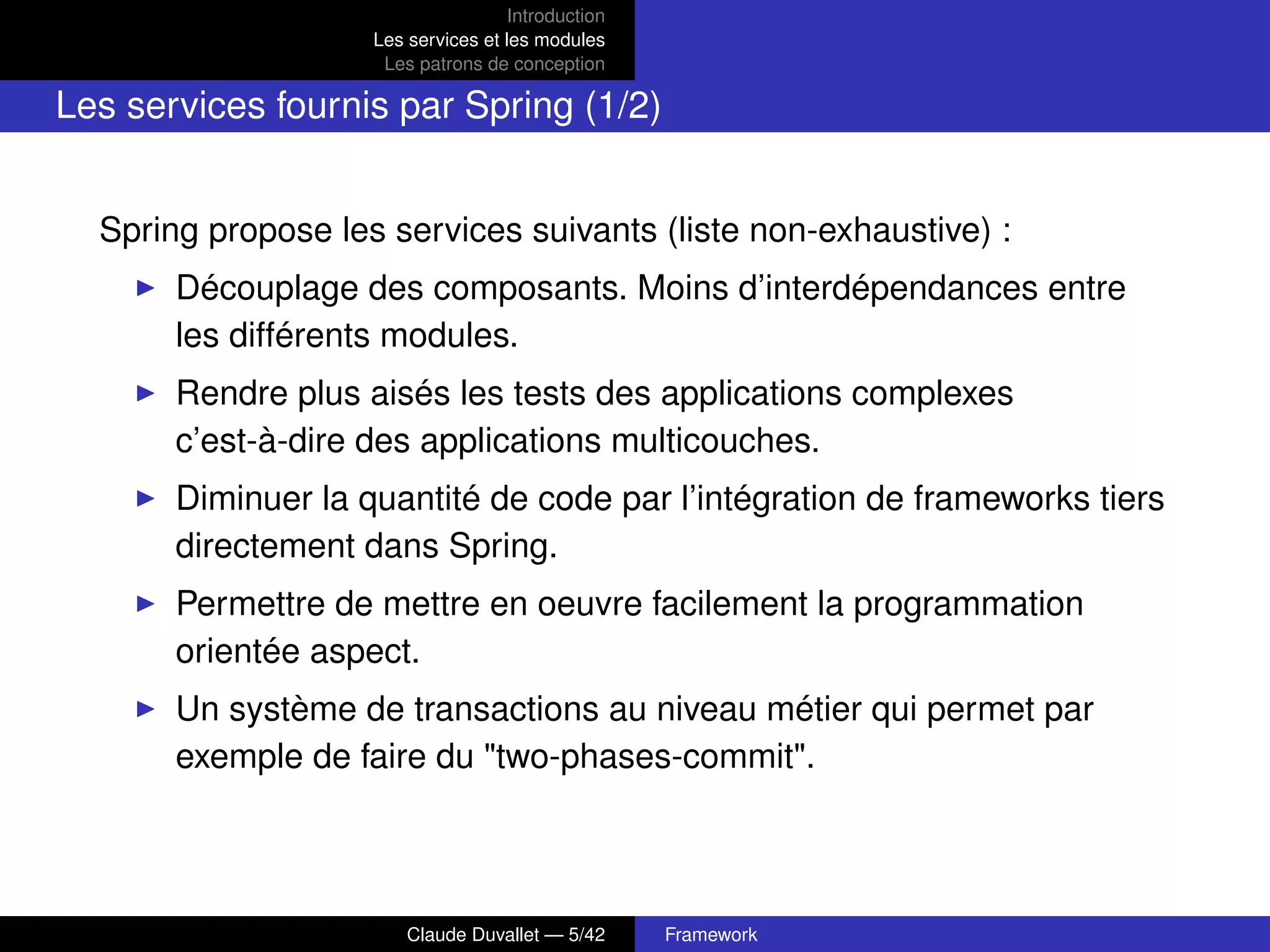 Introduction
Les services et les modules
Les patrons de conception
Les services fournis par Spring (1/2)
Spring propose les services suivants (liste non-exhaustive) :
Découplage des composants. Moins d’interdépendances entre
les différents modules.
Rendre plus aisés les tests des applications complexes
c’est-à-dire des applications multicouches.
Diminuer la quantité de code par l’intégration de frameworks tiers
directement dans Spring.
Permettre de mettre en oeuvre facilement la programmation
orientée aspect.
Un système de transactions au niveau métier qui permet par
exemple de faire du "two-phases-commit".
Claude Duvallet — 5/42 Framework
 