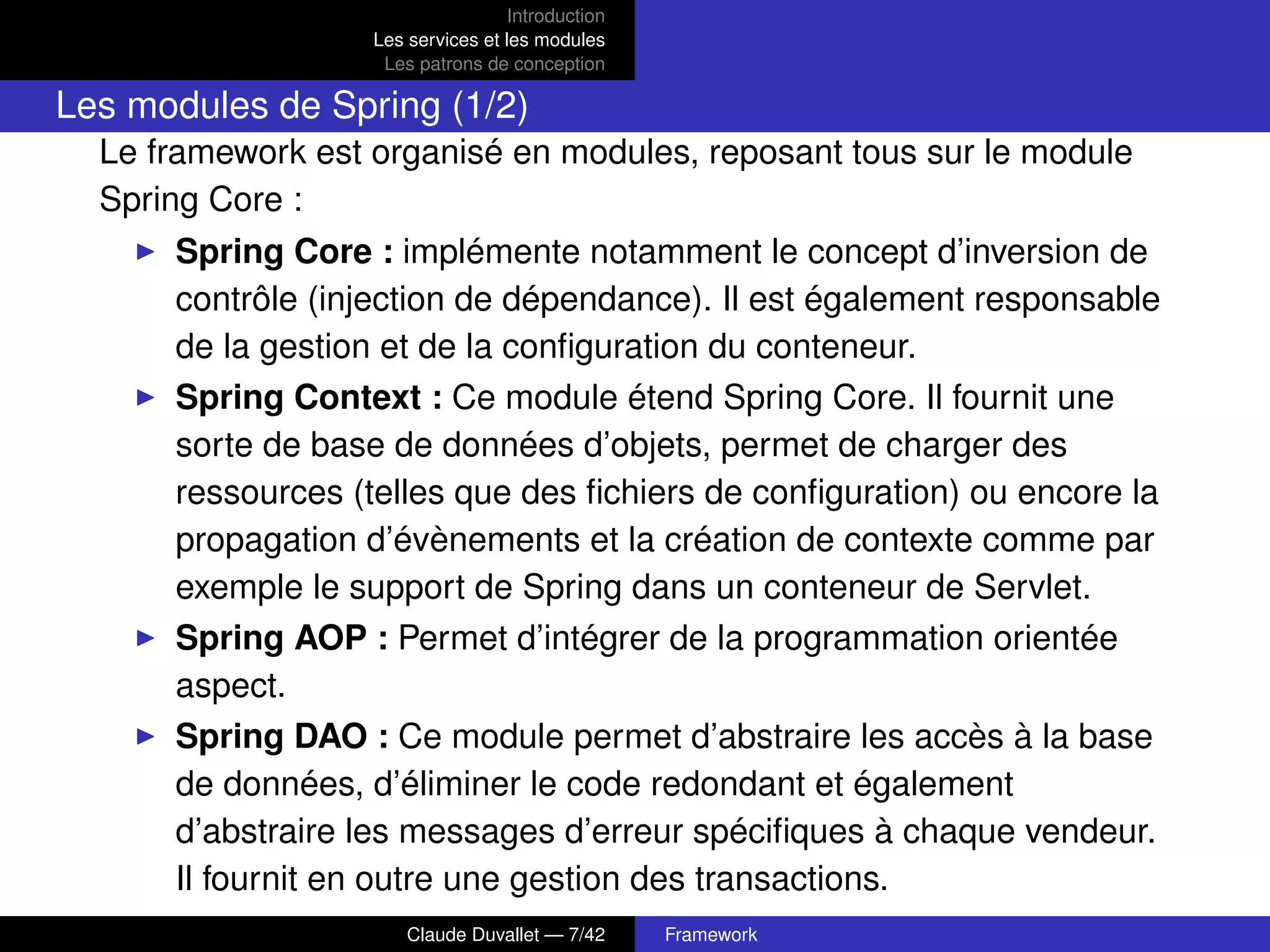 Introduction
Les services et les modules
Les patrons de conception
Les modules de Spring (1/2)
Le framework est organisé en modules, reposant tous sur le module
Spring Core :
Spring Core : implémente notamment le concept d’inversion de
contrôle (injection de dépendance). Il est également responsable
de la gestion et de la conﬁguration du conteneur.
Spring Context : Ce module étend Spring Core. Il fournit une
sorte de base de données d’objets, permet de charger des
ressources (telles que des ﬁchiers de conﬁguration) ou encore la
propagation d’évènements et la création de contexte comme par
exemple le support de Spring dans un conteneur de Servlet.
Spring AOP : Permet d’intégrer de la programmation orientée
aspect.
Spring DAO : Ce module permet d’abstraire les accès à la base
de données, d’éliminer le code redondant et également
d’abstraire les messages d’erreur spéciﬁques à chaque vendeur.
Il fournit en outre une gestion des transactions.
Claude Duvallet — 7/42 Framework
 