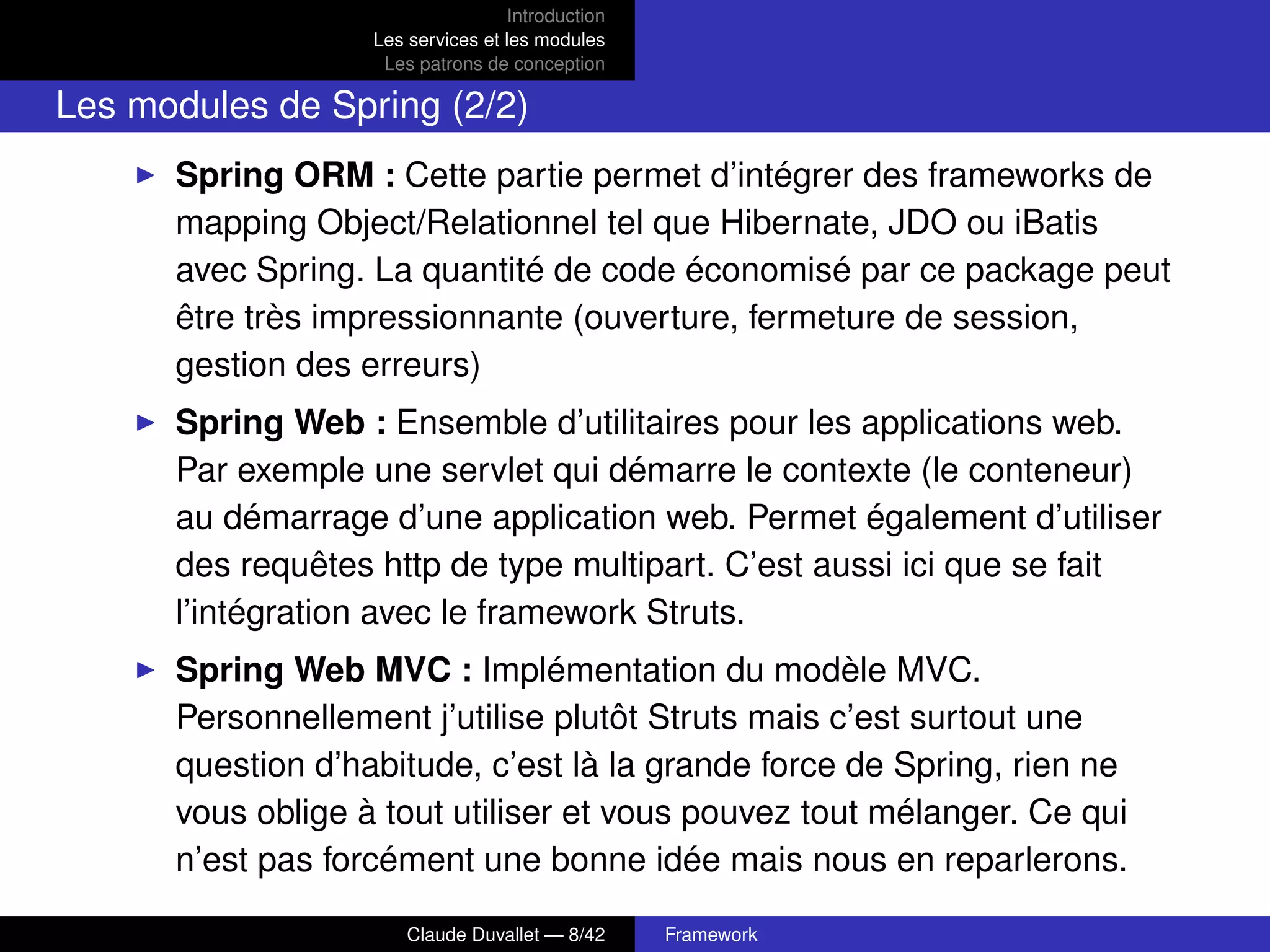 Introduction
Les services et les modules
Les patrons de conception
Les modules de Spring (2/2)
Spring ORM : Cette partie permet d’intégrer des frameworks de
mapping Object/Relationnel tel que Hibernate, JDO ou iBatis
avec Spring. La quantité de code économisé par ce package peut
être très impressionnante (ouverture, fermeture de session,
gestion des erreurs)
Spring Web : Ensemble d’utilitaires pour les applications web.
Par exemple une servlet qui démarre le contexte (le conteneur)
au démarrage d’une application web. Permet également d’utiliser
des requêtes http de type multipart. C’est aussi ici que se fait
l’intégration avec le framework Struts.
Spring Web MVC : Implémentation du modèle MVC.
Personnellement j’utilise plutôt Struts mais c’est surtout une
question d’habitude, c’est là la grande force de Spring, rien ne
vous oblige à tout utiliser et vous pouvez tout mélanger. Ce qui
n’est pas forcément une bonne idée mais nous en reparlerons.
Claude Duvallet — 8/42 Framework
 