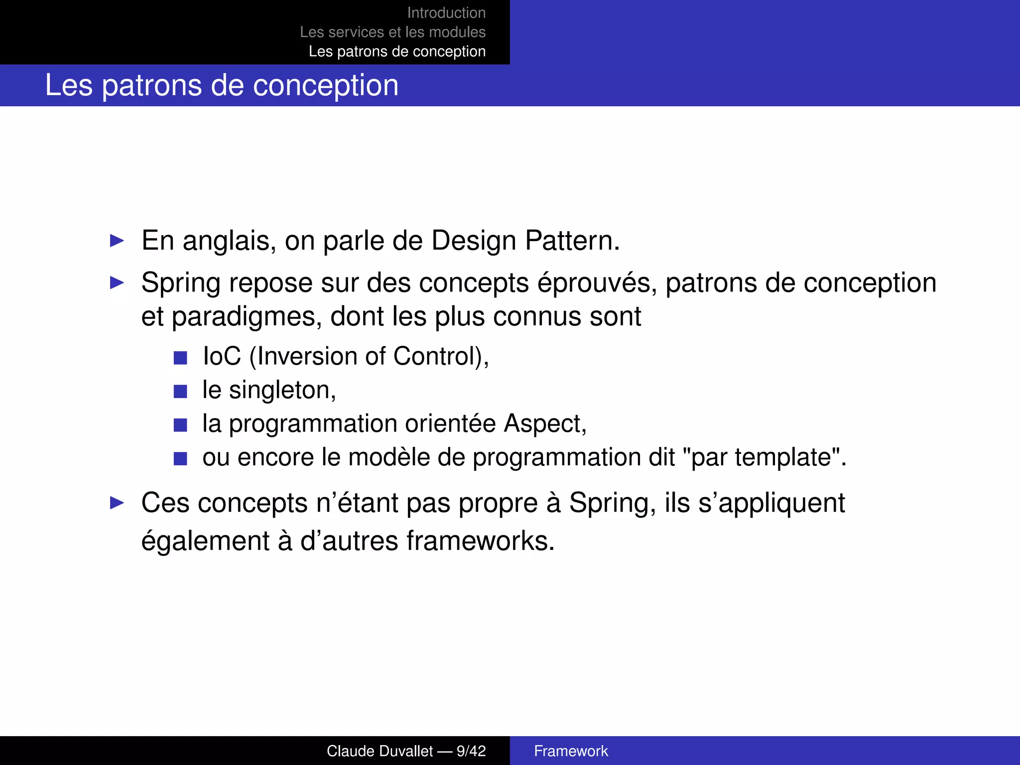 Introduction
Les services et les modules
Les patrons de conception
Les patrons de conception
En anglais, on parle de Design Pattern.
Spring repose sur des concepts éprouvés, patrons de conception
et paradigmes, dont les plus connus sont
IoC (Inversion of Control),
le singleton,
la programmation orientée Aspect,
ou encore le modèle de programmation dit "par template".
Ces concepts n’étant pas propre à Spring, ils s’appliquent
également à d’autres frameworks.
Claude Duvallet — 9/42 Framework
 