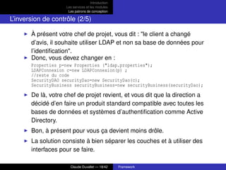 Introduction
Les services et les modules
Les patrons de conception
L’inversion de contrôle (2/5)
À présent votre chef de projet, vous dit : "le client a changé
d’avis, il souhaite utiliser LDAP et non sa base de données pour
l’identiﬁcation".
Donc, vous devez changer en :
Properties p=new Properties ("ldap.properties");
LDAPConnexion c=new LDAPConnexion(p) ;
//reste du code
SecurityDAO securityDao=new SecurityDao(c);
SecurityBusiness securityBusiness=new securityBusiness(securityDao);
De là, votre chef de projet revient, et vous dit que la direction a
décidé d’en faire un produit standard compatible avec toutes les
bases de données et systèmes d’authentiﬁcation comme Active
Directory.
Bon, à présent pour vous ça devient moins drôle.
La solution consiste à bien séparer les couches et à utiliser des
interfaces pour se faire.
Claude Duvallet — 18/42 Framework
 