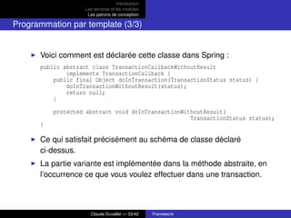 Introduction
Les services et les modules
Les patrons de conception
Programmation par template (3/3)
Voici comment est déclarée cette classe dans Spring :
public abstract class TransactionCallbackWithoutResult
implements TransactionCallback {
public final Object doInTransaction(TransactionStatus status) {
doInTransactionWithoutResult(status);
return null;
}
protected abstract void doInTransactionWithoutResult(
TransactionStatus status);
}
Ce qui satisfait précisément au schéma de classe déclaré
ci-dessus.
La partie variante est implémentée dans la méthode abstraite, en
l’occurrence ce que vous voulez effectuer dans une transaction.
Claude Duvallet — 33/42 Framework
 