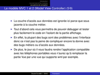 Introduction
Les services et les modules
Les patrons de conception
Le modèle MVC 1 et 2 (Model View Controller) (5/9)
La couche d’accès aux données est ignorée ici parce que sous
jacente à la couche métier.
Tout d’abord cela vous permettra de pouvoir debugger et tester
plus facilement le code en l’isolant de la partie afﬁchage.
En effet, la plupart des bugs sont des problèmes avec l’interface
donc ce n’est pas la peine de compliquer encore la donne avec
des bugs métiers ou d’accès aux données.
De plus, le jour où il vous faudra rendre l’application compatible
avec les téléphones portables vous n’aurez qu’à remplacer la
partie Vue par une vue qui supporte wml par exemple.
Claude Duvallet — 38/42 Framework
 