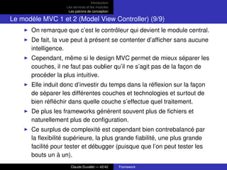 Introduction
Les services et les modules
Les patrons de conception
Le modèle MVC 1 et 2 (Model View Controller) (9/9)
On remarque que c’est le contrôleur qui devient le module central.
De fait, la vue peut à présent se contenter d’afﬁcher sans aucune
intelligence.
Cependant, même si le design MVC permet de mieux séparer les
couches, il ne faut pas oublier qu’il ne s’agit pas de la façon de
procéder la plus intuitive.
Elle induit donc d’investir du temps dans la réﬂexion sur la façon
de séparer les différentes couches et technologies et surtout de
bien réﬂéchir dans quelle couche s’effectue quel traitement.
De plus les frameworks génèrent souvent plus de ﬁchiers et
naturellement plus de conﬁguration.
Ce surplus de complexité est cependant bien contrebalancé par
la ﬂexibilité supérieure, la plus grande ﬁabilité, une plus grande
facilité pour tester et débugger (puisque que l’on peut tester les
bouts un à un).
Claude Duvallet — 42/42 Framework
 