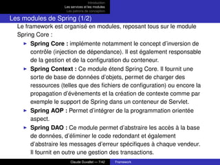 Introduction
Les services et les modules
Les patrons de conception
Les modules de Spring (1/2)
Le framework est organisé en modules, reposant tous sur le module
Spring Core :
Spring Core : implémente notamment le concept d’inversion de
contrôle (injection de dépendance). Il est également responsable
de la gestion et de la conﬁguration du conteneur.
Spring Context : Ce module étend Spring Core. Il fournit une
sorte de base de données d’objets, permet de charger des
ressources (telles que des ﬁchiers de conﬁguration) ou encore la
propagation d’évènements et la création de contexte comme par
exemple le support de Spring dans un conteneur de Servlet.
Spring AOP : Permet d’intégrer de la programmation orientée
aspect.
Spring DAO : Ce module permet d’abstraire les accès à la base
de données, d’éliminer le code redondant et également
d’abstraire les messages d’erreur spéciﬁques à chaque vendeur.
Il fournit en outre une gestion des transactions.
Claude Duvallet — 7/42 Framework
 