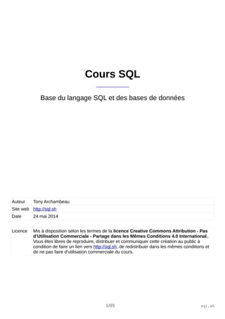 Cours SQL 
_____________ 
Base du langage SQL et des bases de données 
Auteur Tony Archambeau 
Site web http://sql.sh 
Date 24 mai 2014 
Licence Mis à disposition selon les termes de la licence Creative Commons Attribution - Pas 
d’Utilisation Commerciale - Partage dans les Mêmes Conditions 4.0 International.. 
Vous êtes libres de reproduire, distribuer et communiquer cette création au public à 
condition de faire un lien vers http://sql.sh, de redistribuer dans les mêmes conditions et 
de ne pas faire d'utilisation commerciale du cours. 
1/89 sql.sh 
 