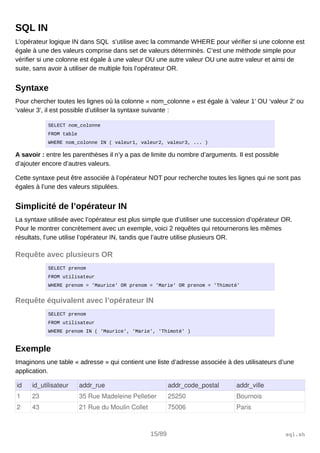 SQL IN
L’opérateur logique IN dans SQL s’utilise avec la commande WHERE pour vérifier si une colonne est
égale à une des valeurs comprise dans set de valeurs déterminés. C’est une méthode simple pour
vérifier si une colonne est égale à une valeur OU une autre valeur OU une autre valeur et ainsi de
suite, sans avoir à utiliser de multiple fois l’opérateur OR.
Syntaxe
Pour chercher toutes les lignes où la colonne « nom_colonne » est égale à ‘valeur 1′ OU ‘valeur 2′ ou
‘valeur 3′, il est possible d’utiliser la syntaxe suivante :
SELECT nom_colonne
FROM table
WHERE nom_colonne IN ( valeur1, valeur2, valeur3, ... )
A savoir : entre les parenthèses il n’y a pas de limite du nombre d’arguments. Il est possible
d’ajouter encore d’autres valeurs.
Cette syntaxe peut être associée à l’opérateur NOT pour recherche toutes les lignes qui ne sont pas
égales à l’une des valeurs stipulées.
Simplicité de l’opérateur IN
La syntaxe utilisée avec l’opérateur est plus simple que d’utiliser une succession d’opérateur OR.
Pour le montrer concrètement avec un exemple, voici 2 requêtes qui retournerons les mêmes
résultats, l’une utilise l’opérateur IN, tandis que l’autre utilise plusieurs OR.
Requête avec plusieurs OR
SELECT prenom
FROM utilisateur
WHERE prenom = 'Maurice' OR prenom = 'Marie' OR prenom = 'Thimoté'
Requête équivalent avec l’opérateur IN
SELECT prenom
FROM utilisateur
WHERE prenom IN ( 'Maurice', 'Marie', 'Thimoté' )
Exemple
Imaginons une table « adresse » qui contient une liste d’adresse associée à des utilisateurs d’une
application.
id id_utilisateur addr_rue addr_code_postal addr_ville
1 23 35 Rue Madeleine Pelletier 25250 Bournois
2 43 21 Rue du Moulin Collet 75006 Paris
15/89 sql.sh
 