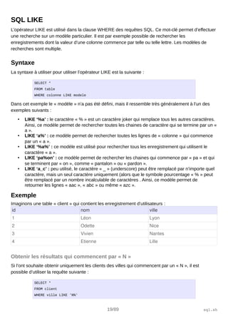 SQL LIKE
L’opérateur LIKE est utilisé dans la clause WHERE des requêtes SQL. Ce mot-clé permet d’effectuer
une recherche sur un modèle particulier. Il est par exemple possible de rechercher les
enregistrements dont la valeur d’une colonne commence par telle ou telle lettre. Les modèles de
recherches sont multiple.
Syntaxe
La syntaxe à utiliser pour utiliser l’opérateur LIKE est la suivante :
SELECT *
FROM table
WHERE colonne LIKE modele
Dans cet exemple le « modèle » n’a pas été défini, mais il ressemble très généralement à l’un des
exemples suivants :
• LIKE ‘%a’ : le caractère « % » est un caractère joker qui remplace tous les autres caractères.
Ainsi, ce modèle permet de rechercher toutes les chaines de caractère qui se termine par un «
a ».
• LIKE ‘a%’ : ce modèle permet de rechercher toutes les lignes de « colonne » qui commence
par un « a ».
• LIKE ‘%a%’ : ce modèle est utilisé pour rechercher tous les enregistrement qui utilisent le
caractère « a ».
• LIKE ‘pa%on’ : ce modèle permet de rechercher les chaines qui commence par « pa » et qui
se terminent par « on », comme « pantalon » ou « pardon ».
• LIKE ‘a_c’ : peu utilisé, le caractère « _ » (underscore) peut être remplacé par n’importe quel
caractère, mais un seul caractère uniquement (alors que le symbole pourcentage « % » peut
être remplacé par un nombre incalculable de caractères . Ainsi, ce modèle permet de
retourner les lignes « aac », « abc » ou même « azc ».
Exemple
Imaginons une table « client » qui contient les enregistrement d’utilisateurs :
id nom ville
1 Léon Lyon
2 Odette Nice
3 Vivien Nantes
4 Etienne Lille
Obtenir les résultats qui commencent par « N »
Si l’ont souhaite obtenir uniquement les clients des villes qui commencent par un « N », il est
possible d’utiliser la requête suivante :
SELECT *
FROM client
WHERE ville LIKE 'N%'
19/89 sql.sh
 