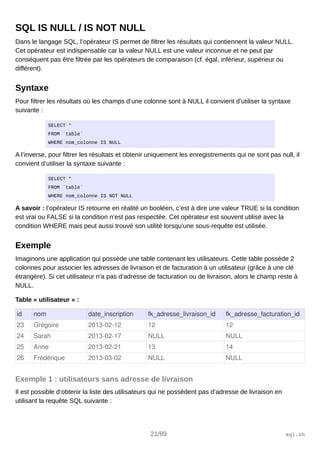 SQL IS NULL / IS NOT NULL
Dans le langage SQL, l’opérateur IS permet de filtrer les résultats qui contiennent la valeur NULL.
Cet opérateur est indispensable car la valeur NULL est une valeur inconnue et ne peut par
conséquent pas être filtrée par les opérateurs de comparaison (cf. égal, inférieur, supérieur ou
différent).
Syntaxe
Pour filtrer les résultats où les champs d’une colonne sont à NULL il convient d’utiliser la syntaxe
suivante :
SELECT *
FROM `table`
WHERE nom_colonne IS NULL
A l’inverse, pour filtrer les résultats et obtenir uniquement les enregistrements qui ne sont pas null, il
convient d’utiliser la syntaxe suivante :
SELECT *
FROM `table`
WHERE nom_colonne IS NOT NULL
A savoir : l’opérateur IS retourne en réalité un booléen, c’est à dire une valeur TRUE si la condition
est vrai ou FALSE si la condition n’est pas respectée. Cet opérateur est souvent utilisé avec la
condition WHERE mais peut aussi trouvé son utilité lorsqu’une sous-requête est utilisée.
Exemple
Imaginons une application qui possède une table contenant les utilisateurs. Cette table possède 2
colonnes pour associer les adresses de livraison et de facturation à un utilisateur (grâce à une clé
étrangère). Si cet utilisateur n’a pas d’adresse de facturation ou de livraison, alors le champ reste à
NULL.
Table « utilisateur » :
id nom date_inscription fk_adresse_livraison_id fk_adresse_facturation_id
23 Grégoire 2013­02­12 12 12
24 Sarah 2013­02­17 NULL NULL
25 Anne 2013­02­21 13 14
26 Frédérique 2013­03­02 NULL NULL
Exemple 1 : utilisateurs sans adresse de livraison
Il est possible d’obtenir la liste des utilisateurs qui ne possèdent pas d’adresse de livraison en
utilisant la requête SQL suivante :
21/89 sql.sh
 