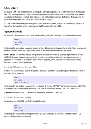 SQL LIMIT
La clause LIMIT est à utiliser dans une requête SQL pour spécifier le nombre maximum de résultats
que l’ont souhaite obtenir. Cette clause est souvent associé à un OFFSET, c’est-à-dire effectuer un
décalage sur le jeu de résultat. Ces 2 clauses permettent par exemple d’effectuer des système de
pagination (exemple : récupérer les 10 articles de la page 4).
ATTENTION : selon le système de gestion de base de données, la syntaxe ne sera pas pareil. Ce
tutoriel va donc présenter la syntaxe pour MySQL et pour PostgreSQL.
Syntaxe simple
La syntaxe commune aux principales système de gestion de bases de données est la suivante :
SELECT *
FROM table
LIMIT 10
Cette requête permet de récupérer seulement les 10 premiers résultats d’une table. Bien entendu, si
la table contient moins de 10 résultats, alors la requête retournera toutes les lignes.
Bon à savoir : la bonne pratique lorsque l’ont utilise LIMIT consiste à utiliser également la clause
ORDER BY pour s’assurer que quoi qu’il en soit ce sont toujours les bonnes données qui sont
présentées. En effet, si le système de tri est non spécifié, alors il est en principe inconnu et les
résultats peuvent être imprévisible.
Limit et Offset avec PostgreSQL
L’offset est une méthode simple de décaler les lignes à obtenir. La syntaxe pour utiliser une limite et
un offset est la suivante :
SELECT *
FROM table
LIMIT 10 OFFSET 5
Cette requête permet de récupérer les résultats 6 à 15 (car l’OFFSET commence toujours à 0). A titre
d’exemple, pour récupérer les résultats 16 à 25 il faudrait donc utiliser: LIMIT 10 OFFSET 15
A noter : Utiliser OFFSET 0 reviens au même que d’omettre l’OFFSET.
Limit et Offset avec MySQL
La syntaxe avec MySQL est légèrement différente :
SELECT *
FROM table
LIMIT 5, 10;
Cette requête retourne les enregistrements 6 à 15 d’une table. Le premier nombre est l’OFFSET
tandis que le suivant est la limite.
29/89 sql.sh
 