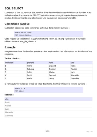 SQL SELECT
L’utilisation la plus courante de SQL consiste à lire des données issues de la base de données. Cela
s’effectue grâce à la commande SELECT, qui retourne des enregistrements dans un tableau de
résultat. Cette commande peut sélectionner une ou plusieurs colonnes d’une table.
Commande basique
L’utilisation basique de cette commande s’effectue de la manière suivante :
SELECT nom_du_champ
FROM nom_du_tableau
Cette requête va sélectionner (SELECT) le champ « nom_du_champ » provenant (FROM) du
tableau appelé « nom_du_tableau ».
Exemple
Imaginons une base de données appelée « client » qui contient des informations sur les clients d’une
entreprise.
Table « client » :
identifiant prenom nom ville
1 Pierre Dupond Paris
2 Sabrina Durand Nantes
3 Julien Martin Lyon
4 David Bernard Marseille
5 Marie Leroy Grenoble
Si l’ont veut avoir la liste de toutes les villes des clients, il suffit d’effectuer la requête suivante :
SELECT ville
FROM client
Résultat :
ville
Paris
Nantes
Lyon
Marseille
Grenoble
3/89 sql.sh
 